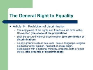 The General Right to Equality Article 14 . Prohibition of discrimination The enjoyment of the rights and freedoms set forth in this Convention  (the scope of the prohibition) shall be secured without discrimination  (the prohibition of discrimination) on any ground such as sex, race, colour, language, religion, political or other opinion, national or social origin, association with a national minority, property, birth or other status.  (the grounds of discrimination)   