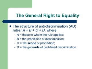 The General Right to Equality The   structure of anti-discrimination (AD) rules : A  +  B  +  C + D , where  A  = those to whom the rule applies; B = the prohibition of discrimination; C = the  scope  of prohibition; D = the  grounds  of prohibited discrimination. 