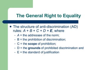 The General Right to Equality The   structure of anti-discrimination (AD) rules : A  +  B  +  C + D +  E , where  A  = the addressee of the norm; B = the prohibition of discrimination; C = the  scope  of prohibition; D = the  grounds  of prohibited discrimination and E = the standard of justification 