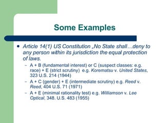 Some Examples Article 14(1) US Constitution  „No State shall…deny to any person within its jurisdiction the equal protection of laws. A + B (fundamental interest) or C (suspect classes: e.g. race) +  E  (strict scrutiny)  e.g.  Korematsu  v . United States , 323 U.S. 214 (1944) A + C ( gender )  + E (intermediate scrutiny) e.g.  Reed  v.  Reed , 404 U.S. 71 (1971) A +  E  (minimal rationality test) e.g.   Williamson  v . Lee Optical , 348. U.S. 483 (1955) 