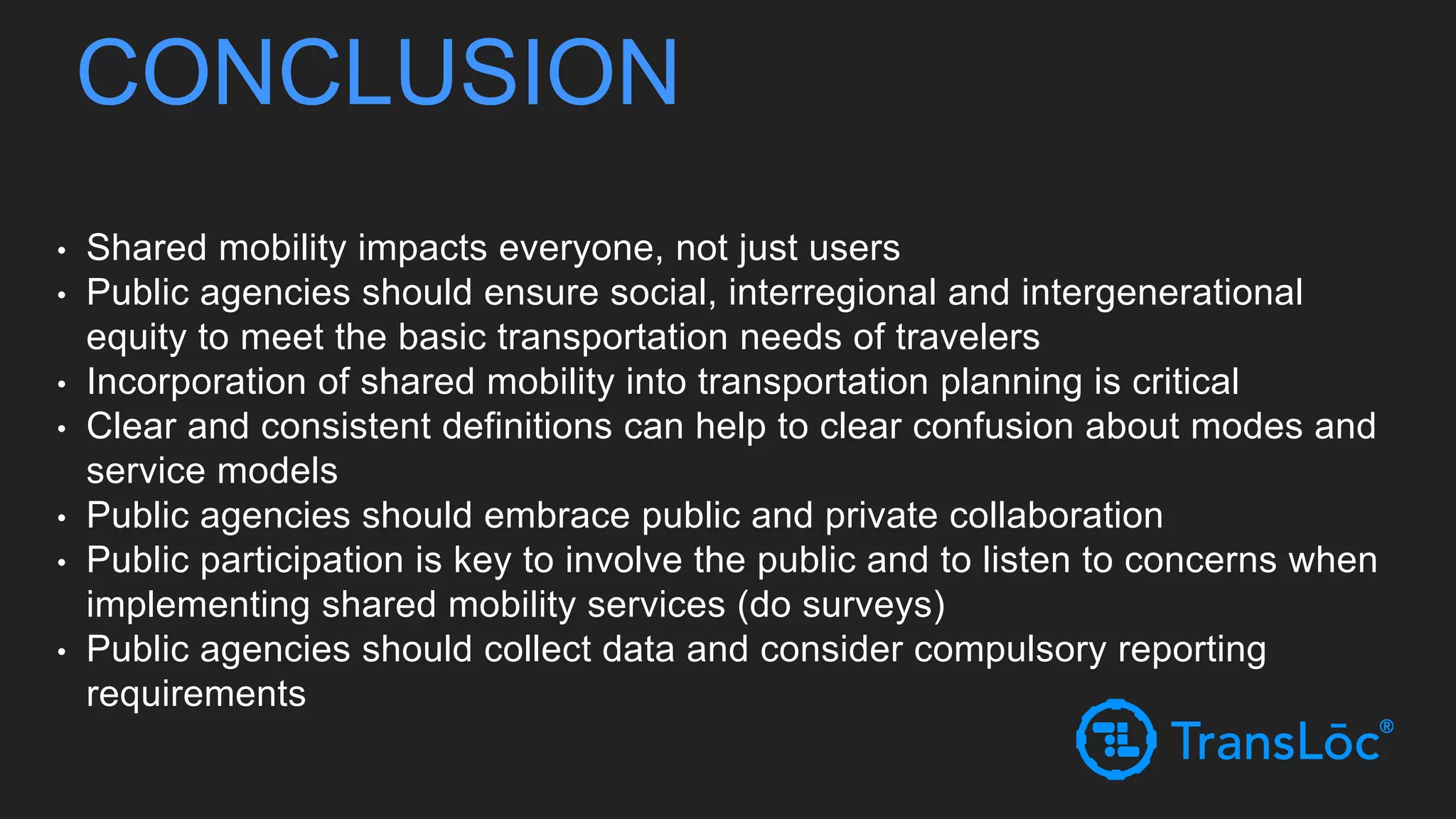CONCLUSION
• Shared mobility impacts everyone, not just users
• Public agencies should ensure social, interregional and intergenerational
equity to meet the basic transportation needs of travelers
• Incorporation of shared mobility into transportation planning is critical
• Clear and consistent definitions can help to clear confusion about modes and
service models
• Public agencies should embrace public and private collaboration
• Public participation is key to involve the public and to listen to concerns when
implementing shared mobility services (do surveys)
• Public agencies should collect data and consider compulsory reporting
requirements
 