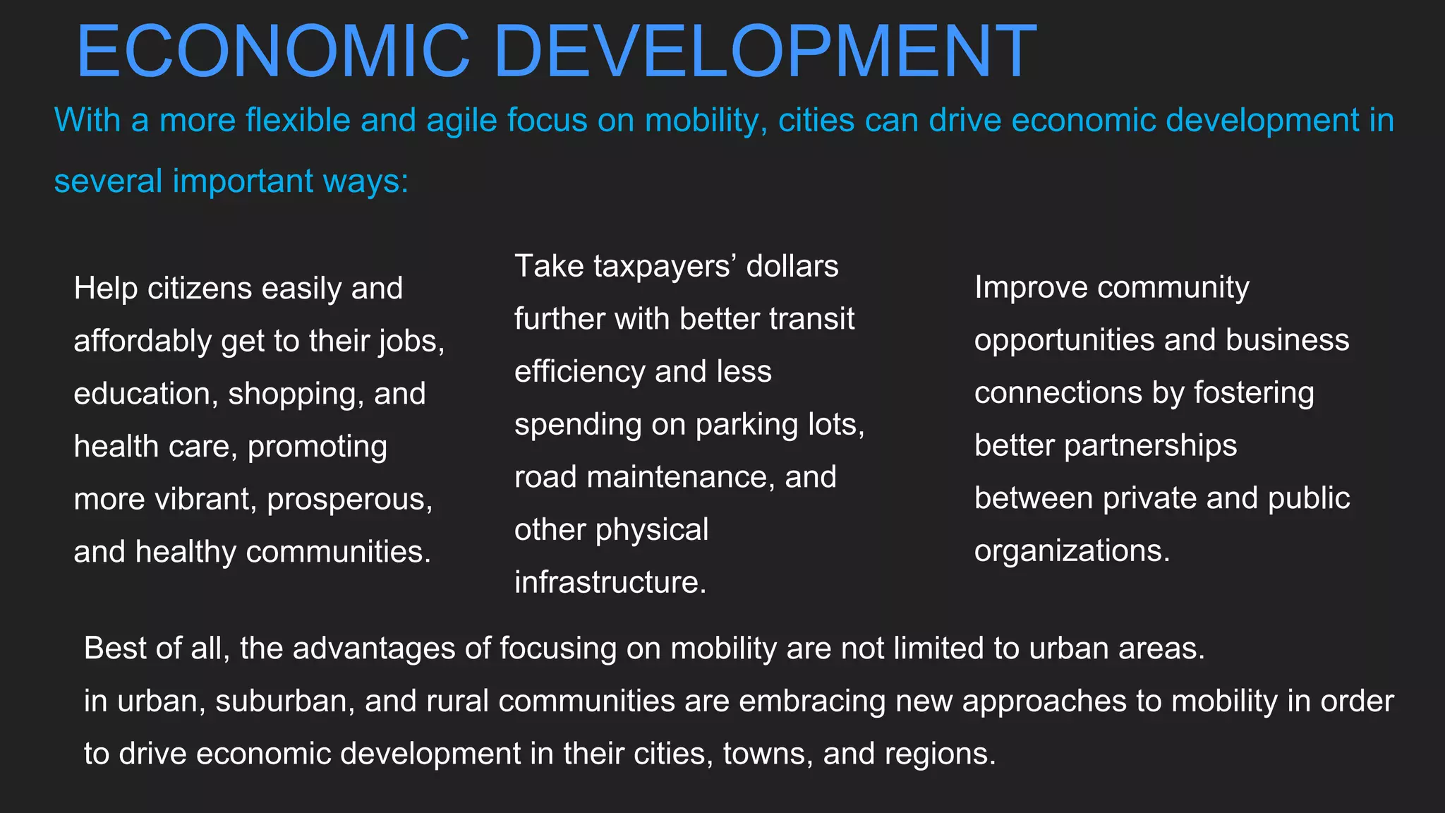 ECONOMIC DEVELOPMENT
With a more flexible and agile focus on mobility, cities can drive economic development in
several important ways:
Help citizens easily and
affordably get to their jobs,
education, shopping, and
health care, promoting
more vibrant, prosperous,
and healthy communities.
Take taxpayers’ dollars
further with better transit
efficiency and less
spending on parking lots,
road maintenance, and
other physical
infrastructure.
Improve community
opportunities and business
connections by fostering
better partnerships
between private and public
organizations.
Best of all, the advantages of focusing on mobility are not limited to urban areas.
in urban, suburban, and rural communities are embracing new approaches to mobility in order
to drive economic development in their cities, towns, and regions.
 