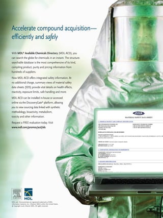 Accelerate compound acquisition— 
efficiently and safely 
With MDL® Available Chemicals Directory (MDL ACD), you 
can search the globe for chemicals in an instant. The structure-searchable 
database is the most comprehensive of its kind, 
compiling product, purity and pricing information from 
hundreds of suppliers. 
Now MDL ACD offers integrated safety information. At 
no additional charge, summary views of material safety 
data sheets (SDS) provide vital details on health effects, 
reactivity, exposure limits, safe handling and more. 
MDL ACD can be installed in-house or accessed 
online via the DiscoveryGate® platform, allowing 
you to view sourcing data linked with synthetic 
methodology, bioactivity, metabolism, 
toxicity and other information. 
Request a FREE evaluation today. Visit 
www.mdl.com/promos/acd/els 
MDL and DiscoveryGate are registered trademarks of MDL 
Information Systems, Inc. (‘Elsevier MDL’) within the United States. 
© Copyright 2006, Elsevier MDL. All rights reserved. 
