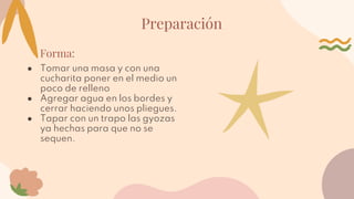 Preparación
Forma:
● Tomar una masa y con una
cucharita poner en el medio un
poco de relleno
● Agregar agua en los bordes y
cerrar haciendo unos pliegues.
● Tapar con un trapo las gyozas
ya hechas para que no se
sequen.
 