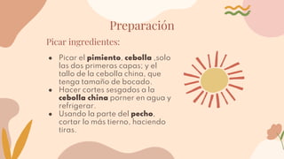 Preparación
Picar ingredientes:
● Picar el pimiento, cebolla ,solo
las dos primeras capas; y el
tallo de la cebolla china, que
tenga tamaño de bocado.
● Hacer cortes sesgados a la
cebolla china porner en agua y
refrigerar.
● Usando la parte del pecho,
cortar lo más tierno, haciendo
tiras.
 