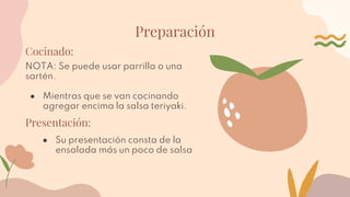 Preparación
Cocinado:
NOTA: Se puede usar parrilla o una
sartén.
● Mientras que se van cocinando
agregar encima la salsa teriyaki.
Presentación:
● Su presentación consta de la
ensalada más un poco de salsa
 
