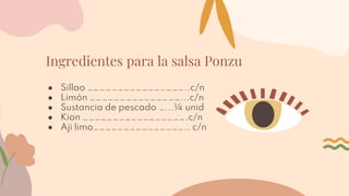 Ingredientes para la salsa Ponzu
● Sillao …………………………………………..c/n
● Limón ………………………………………...c/n
● Sustancia de pescado …...¼ unid
● Kion …………………………………………….c/n
● Aji limo……………………………………….. c/n
 