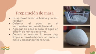 Preparación de masa
● En un bowl echar la harina y la sal,
revolver.
● Calentar el agua en el
microondas,que no esté hirviendo.
● Agregar de poco a poco el agua en
el bowl de harina y revolver.
● Cuando al mezclar la masa deje
limpio el bowl,enharinar un poco la
mesa y amasar por 10 minutos.
 