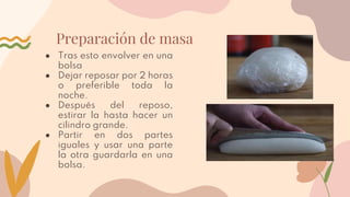 Preparación de masa
● Tras esto envolver en una
bolsa
● Dejar reposar por 2 horas
o preferible toda la
noche.
● Después del reposo,
estirar la hasta hacer un
cilindro grande.
● Partir en dos partes
iguales y usar una parte
la otra guardarla en una
bolsa.
 