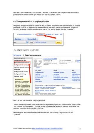 Autor: Lasse Rouhiainen www.marketingconvideo.com/videocurso 16
Una vez que hayas hecho todos los cambios y cada vez que hagas nuevos cambios
para editar tu canal tienes que hacer clic en “actualizar canal”.
4. Cómo personalizar la pagina principal
Después de personalizar tu canal de YouTube es recomendable personalizar la página
principal. Esta es la página que verás siempre después de iniciar tu sesión. Si ya has
iniciado la sesión puedes simplemente hacer clic arriba donde se dice “cuenta”.
- La página siguiente se verá así:
Haz clic en “personalizar página principal”
Tienes varias opciones para personalizar la primera página. Es conveniente seleccionar
“tus últimas suscripciones”, porque es así que siempre recibirás nuevos videos de tus
autores favoritos en tu página principal.
Normalmente recomiendo seleccionar todas las opciones y luego hacer clic en
“guardar”
 