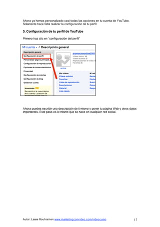 Autor: Lasse Rouhiainen www.marketingconvideo.com/videocurso 17
Ahora ya hemos personalizado casi todas las opciones en tu cuenta de YouTube.
Solamente hace falta realizar la configuración de tu perfil
5. Configuración de tu perfil de YouTube
Primero haz clic en “configuración del perfil”
Ahora puedes escribir una descripción de ti mismo y poner tu página Web y otros datos
importantes. Este paso es lo mismo que se hace en cualquier red social.
 