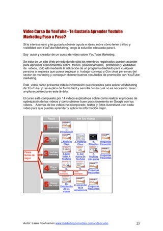 Autor: Lasse Rouhiainen www.marketingconvideo.com/videocurso 23
Video Curso De YouTube - Te Gustaría Aprender Youtube
Marketing Paso a Paso?
Si te interesa esto y te gustaría obtener ayuda e ideas sobre cómo tener trafico y
visibilidad con YouTube Marketing, tengo la solución adecuada para ti.
Soy autor y creador de un curso de video sobre YouTube Marketing.
Se trata de un sitio Web privado donde sólo los miembros registrados pueden acceder
para aprender conocimientos sobre trafico, posicionamiento, promoción y visibilidad
de videos, todo ello mediante la utilización de un programa diseñado para cualquier
persona o empresa que quiera empezar a trabajar conmigo y Con otras personas del
sector de marketing y conseguir obtener buenos resultados de promoción con YouTube
marketing.
Este video curso presenta toda la información que necesitas para aplicar el Marketing
de YouTube, y se explica de forma fácil y sencilla con lo cual no es necesario tener
amplia experiencia en este ámbito.
El curso está compuesto por 14 videos explicativos sobre como realizar el proceso de
optimización de tus videos y como obtener buen posicionamiento en Google con tus
videos. Además de los videos he incorporado textos y fotos ilustrativos con cada
video para que puedas aprender y aplicar la información mejor.
 