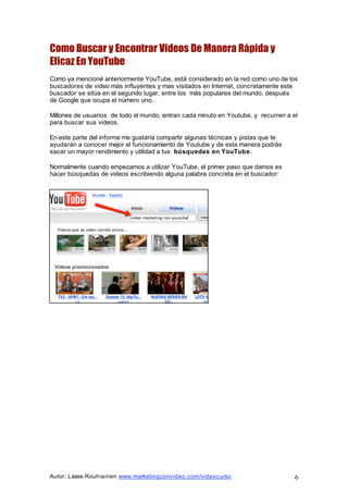Autor: Lasse Rouhiainen www.marketingconvideo.com/videocurso 6
Como Buscar y Encontrar Videos De Manera Rápida y
Eficaz En YouTube
Como ya mencioné anteriormente YouTube, está considerado en la red como uno de los
buscadores de video más influyentes y mas visitados en Internet, concretamente este
buscador se sitúa en el segundo lugar, entre los más populares del mundo, después
de Google que ocupa el número uno.
Millones de usuarios de todo el mundo, entran cada minuto en Youtube, y recurren a el
para buscar sus videos.
En este parte del informe me gustaría compartir algunas técnicas y pistas que te
ayudarán a conocer mejor el funcionamiento de Youtube y de esta manera podrás
sacar un mayor rendimiento y utilidad a tus búsquedas en YouTube.
Normalmente cuando empezamos a utilizar YouTube, el primer paso que damos es
hacer búsquedas de videos escribiendo alguna palabra concreta en el buscador:
 