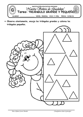 Miss: Kihara Cavero Morales ¡Triunfadores desde el principio!
 Observa atentamente, encaja los triángulos grandes y colorea los
triángulos pequeños.
INSTITUCIÓN EDUCATIVA PRIVADA
Tarea: TRIÁNGULO GRANDE Y PEQUEÑO
ALUMNO: _________________ NIVEL: INICIAL AULA: 3 Años FECHA: 12/06/16
 