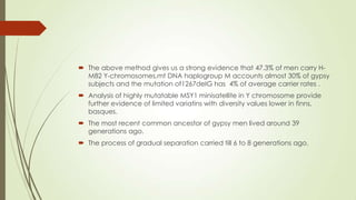  The above method gives us a strong evidence that 47.3% of men carry H-
M82 Y-chromosomes,mt DNA haplogroup M accounts almost 30% of gypsy
subjects and the mutation of1267deIG has 4% of average carrier rates .
 Analysis of highly mutatable MSY1 minisatellite in Y chromosome provide
further evidence of limited variatins with diversity values lower in finns,
basques.
 The most recent common ancestor of gypsy men lived around 39
generations ago.
 The process of gradual separation carried till 6 to 8 generations ago.
 