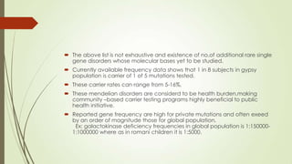  The above list is not exhaustive and existence of no,of additional rare single
gene disorders whose molecular bases yet to be studied.
 Currently available frequency data shows that 1 in 8 subjects in gypsy
population is carrier of 1 of 5 mutations tested.
 These carrier rates can range from 5-16%,
 These mendelian disorders are considerd to be health burden,making
community –based carrier testing programs highly beneficial to public
health initiative.
 Reported gene frequency are high for private mutations and often exeed
by an order of magnitude those for global population.
Ex: galactokinase deficiency frequencies in global population is 1:150000-
1:1000000 where as in romani children it is 1:5000.
 