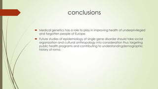 conclusions
 Medical genetics has a role to play in improving health of underprivileged
and forgotten people of Europe.
 Future studies of epidemiology of single gene disorder should take social
organization and cultural anthropology into consideration thus targeting
public health programs and contributing to understandingdemographic
history of roma.
 