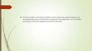  Further studies in private mutations and molecular epidemiology has
revealed peculiar combination of genetic homogeneity and mutation
sharing by affected subjects across the Europe.
 