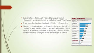 Balkans have trditonally hosted large prortion of
European gypsies referred to as Balkan and Vlax Roma
 They are classified on the basis of history of migration
 Slavery not only played an important role in biological
history of Vlax roma,but lead to mass migrations at the
time of Austrian-Turkish war in early 18th century, social
and economic changes in eastern Europe in 1990’s
 