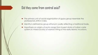 Did they come from central asia?
 The primary unit of social organization of gypsy group resemble the
professional JATIS in india.
 Identity is defined by group ethonym (usally reflecting a traditional trade.
 Hypothesis on origins of proto range from lowest strata of indian caste
system,to mixed society of warriors fitting of the early Islamic incursions.
 