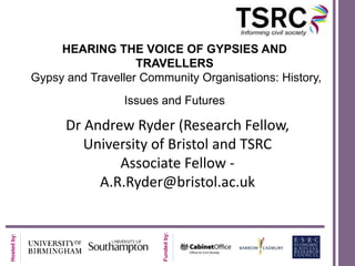 HEARING THE VOICE OF GYPSIES AND
                                TRAVELLERS
             Gypsy and Traveller Community Organisations: History,
                              Issues and Futures

                   Dr Andrew Ryder (Research Fellow,
                      University of Bristol and TSRC
                           Associate Fellow -
                        A.R.Ryder@bristol.ac.uk
                                     Funded by:
Hosted by:
 