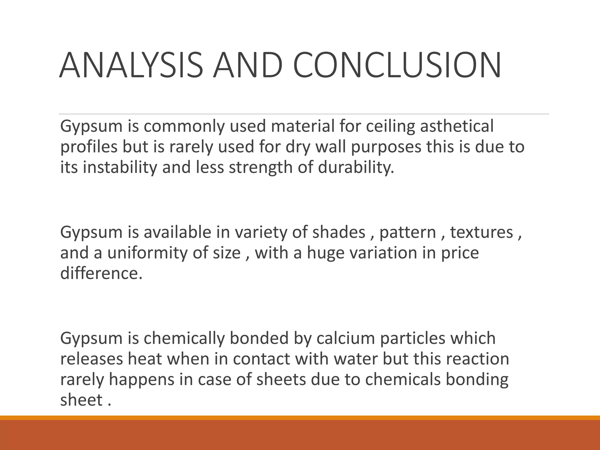 ANALYSIS AND CONCLUSION
Gypsum is commonly used material for ceiling asthetical
profiles but is rarely used for dry wall purposes this is due to
its instability and less strength of durability.
Gypsum is available in variety of shades , pattern , textures ,
and a uniformity of size , with a huge variation in price
difference.
Gypsum is chemically bonded by calcium particles which
releases heat when in contact with water but this reaction
rarely happens in case of sheets due to chemicals bonding
sheet .
 