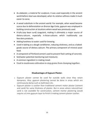 10
• As alabaster, a material for sculpture, it was used especially in the ancient
world before steel was developed, when its relative softness made it much
easier to carve.
• A wood substitute in the ancient world: For example, when wood became
scarce due to deforestation on Bronze Age Crete, gypsum was employed in
building construction at locations where wood was previously used.
• A tofu (soy bean curd) coagulant, making it ultimately a major source of
dietary calcium, especially in Asian cultures which traditionally use
few dairy products.
• Adding hardness to water used for brewing.
• Used in baking as a dough conditioner, reducing stickiness, and as a baked-
goods source of dietary calcium. The primary component of mineral yeast
food.
• A component of Portland cement used to prevent flash setting of concrete.
• Soil/water potential monitoring (soil moisture).
• A common ingredient in making mead.
• Used in mushroom cultivation to stop grains from clumping together.
Disadvantages of Gypsum Plaster:
• Gypsum plaster cannot be used for outside walls since they retain
dampness. Also, gypsum plastering cannot be done in areas which are
continuously damp such as bathroom etc.
• Gypsum plaster is costlier than traditional cement motor plaster (cement
and sand) for same thickness of plaster. But in areas where natural/river
sand is not available for construction, cement mortar plastering would
require a 6 mm gypsum layer to finish it making cement plaster costlier.
 