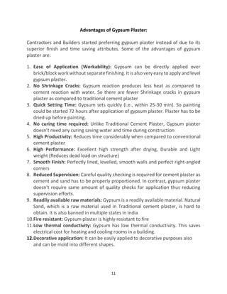 11
Advantages of Gypsum Plaster:
Contractors and Builders started preferring gypsum plaster instead of due to its
superior finish and time saving attributes. Some of the advantages of gypsum
plaster are:
1. Ease of Application (Workability): Gypsum can be directly applied over
brick/block work without separate finishing. It is also very easy to apply and level
gypsum plaster.
2. No Shrinkage Cracks: Gypsum reaction produces less heat as compared to
cement reaction with water. So there are fewer Shrinkage cracks in gypsum
plaster as compared to traditional cement plaster
3. Quick Setting Time: Gypsum sets quickly (i.e., within 25-30 min). So painting
could be started 72 hours after application of gypsum plaster. Plaster has to be
dried up before painting.
4. No curing time required: Unlike Traditional Cement Plaster, Gypsum plaster
doesn’t need any curing saving water and time during construction
5. High Productivity: Reduces time considerably when compared to conventional
cement plaster
6. High Performance: Excellent high strength after drying, Durable and Light
weight (Reduces dead load on structure)
7. Smooth Finish: Perfectly lined, levelled, smooth walls and perfect right-angled
corners
8. Reduced Supervision: Careful quality checking is required for cement plaster as
cement and sand has to be properly proportioned. In contrast, gypsum plaster
doesn’t require same amount of quality checks for application thus reducing
supervision efforts.
9. Readily available raw materials: Gypsum is a readily available material. Natural
Sand, which is a raw material used in Traditional cement plaster, is hard to
obtain. It is also banned in multiple states in India
10.Fire resistant: Gypsum plaster is highly resistant to fire
11.Low thermal conductivity: Gypsum has low thermal conductivity. This saves
electrical cost for heating and cooling rooms in a building.
12.Decorative application: It can be easily applied to decorative purposes also
and can be mold into different shapes.
 