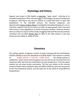 3
Etymology and history
Gypsum was known in Old English as spærstān, "spear stone", referring to its
crystalline projections. (Thus, the word spar in mineralogy is by way of comparison
to gypsum, referring to any non-ore mineral or crystal that forms in spear like
projections). In the mid-18th century, the German clergyman and
agriculturalist Johann Frederic Mayer investigated and publicized gypsum's use as
a fertilizer. Gypsum may act as a source of sulfur for plant growth, and in the early
19th century, it was regarded as an almost miraculous fertilizer. American farmers
were so anxious to acquire it that a lively smuggling trade with Nova Scotia evolved,
resulting in the so-called "Plaster War" of 1820. In the 19th century, it was also
known as lime sulfate or sulfate of lime.
Chemistry
The setting reaction of gypsum consists of water reacting with the hemihydrate
(CaSO4 1/2H2O) to form the dehydrate of (CaSO4 2H2O). That reaction is written
as: (CaSO4 1/2H2O + 1 1/2 H2O -> CaSO4 2H2O) the setting reaction is
exothermic, which means that the gypsum has set and can be removed from the
impression after the heat has cooled down to room temperature. From the above
reaction we can draw certain conclusions. The first one relates to the minimal
amount of water that is needed to allow all CaSO4 1/2H2O to react, the second one
to the final theoretical volume, and the third one to the effect of using different
temperatures.
 