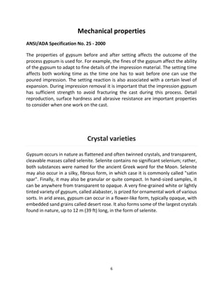 6
Mechanical properties
ANSI/ADA Specification No. 25 - 2000
The properties of gypsum before and after setting affects the outcome of the
process gypsum is used for. For example, the fines of the gypsum affect the ability
of the gypsum to adapt to fine details of the impression material. The setting time
affects both working time as the time one has to wait before one can use the
poured impression. The setting reaction is also associated with a certain level of
expansion. During impression removal it is important that the impression gypsum
has sufficient strength to avoid fracturing the cast during this process. Detail
reproduction, surface hardness and abrasive resistance are important properties
to consider when one work on the cast.
Crystal varieties
Gypsum occurs in nature as flattened and often twinned crystals, and transparent,
cleavable masses called selenite. Selenite contains no significant selenium; rather,
both substances were named for the ancient Greek word for the Moon. Selenite
may also occur in a silky, fibrous form, in which case it is commonly called "satin
spar". Finally, it may also be granular or quite compact. In hand-sized samples, it
can be anywhere from transparent to opaque. A very fine-grained white or lightly
tinted variety of gypsum, called alabaster, is prized for ornamental work of various
sorts. In arid areas, gypsum can occur in a flower-like form, typically opaque, with
embedded sand grains called desert rose. It also forms some of the largest crystals
found in nature, up to 12 m (39 ft) long, in the form of selenite.
 