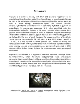 7
Occurrence
Gypsum is a common mineral, with thick and extensive evaporate beds in
association with sedimentary rocks. Deposits are known to occur in strata from as
far back as the Archaean eon.[10]Gypsum is deposited from lake and sea water, as
well as in hot springs, from volcanic vapors, and sulfate solutions
in veins. Hydrothermal anhydrite in veins is commonly hydrated to gypsum by
groundwater in near-surface exposures. It is often associated with the
minerals halite and sulfur. Gypsum is the most common sulfate mineral. Pure
gypsum is white, but other substances found as impurities may give a wide range
of colors to local deposits. Because gypsum dissolves over time in water, gypsum is
rarely found in the form of sand. However, the unique conditions of the White
Sands National Monument in the US state of New Mexico have created a
710 km2
(270 sq. mi) expanse of white gypsum sand, enough to supply the
construction industry with drywall for 1,000 years. Commercial exploitation of the
area, strongly opposed by area residents, was permanently prevented in 1933
when president Herbert Hoover declared the gypsum dunes a protected national
monument.
Gypsum is also formed as a by-product of sulfide oxidation, amongst others
by pyrite oxidation, when the sulfuric acid generated reacts with calcium
carbonate. Its presence indicates oxidizing conditions. Under reducing conditions,
the sulfates it contains can be reduced back to sulfide by sulfate-reducing bacteria.
Electric power stations burning coal with flue gas desulfurization produce large
quantities of gypsum as a byproduct from the scrubbers.
▪
Crystals in the Cave of the Crystals in Mexico. Note person (lower right) for scale.
 