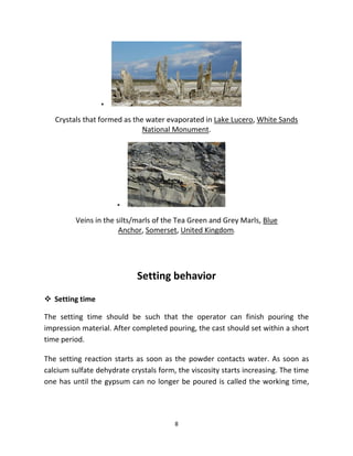 8
▪
Crystals that formed as the water evaporated in Lake Lucero, White Sands
National Monument.
▪
Veins in the silts/marls of the Tea Green and Grey Marls, Blue
Anchor, Somerset, United Kingdom.
Setting behavior
❖ Setting time
The setting time should be such that the operator can finish pouring the
impression material. After completed pouring, the cast should set within a short
time period.
The setting reaction starts as soon as the powder contacts water. As soon as
calcium sulfate dehydrate crystals form, the viscosity starts increasing. The time
one has until the gypsum can no longer be poured is called the working time,
 