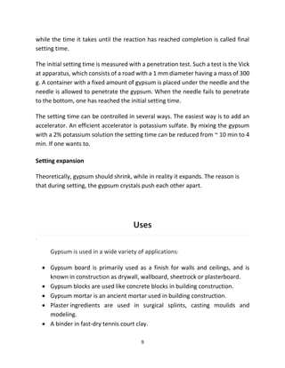9
while the time it takes until the reaction has reached completion is called final
setting time.
The initial setting time is measured with a penetration test. Such a test is the Vick
at apparatus, which consists of a road with a 1 mm diameter having a mass of 300
g. A container with a fixed amount of gypsum is placed under the needle and the
needle is allowed to penetrate the gypsum. When the needle fails to penetrate
to the bottom, one has reached the initial setting time.
The setting time can be controlled in several ways. The easiest way is to add an
accelerator. An efficient accelerator is potassium sulfate. By mixing the gypsum
with a 2% potassium solution the setting time can be reduced from ~ 10 min to 4
min. If one wants to.
Setting expansion
Theoretically, gypsum should shrink, while in reality it expands. The reason is
that during setting, the gypsum crystals push each other apart.
Uses
.
Gypsum is used in a wide variety of applications:
• Gypsum board is primarily used as a finish for walls and ceilings, and is
known in construction as drywall, wallboard, sheetrock or plasterboard.
• Gypsum blocks are used like concrete blocks in building construction.
• Gypsum mortar is an ancient mortar used in building construction.
• Plaster ingredients are used in surgical splints, casting moulids and
modeling.
• A binder in fast-dry tennis court clay.
 