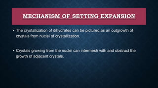 MECHANISM OF SETTING EXPANSION
• The crystallization of dihydrates can be pictured as an outgrowth of
crystals from nuclei of crystallization.
• Crystals growing from the nuclei can intermesh with and obstruct the
growth of adjacent crystals.
 