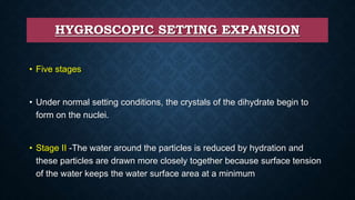 HYGROSCOPIC SETTING EXPANSION
• Five stages
• Under normal setting conditions, the crystals of the dihydrate begin to
form on the nuclei.
• Stage II -The water around the particles is reduced by hydration and
these particles are drawn more closely together because surface tension
of the water keeps the water surface area at a minimum
 