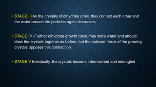 • STAGE III As the crystals of dihydrate grow, they contact each other and
the water around the particles again decreases
• STAGE IV -Further dihydrate growth consumes more water and should
draw the crystals together as before, but the outward thrust of the growing
crystals opposes this contraction
• STAGE V Eventually, the crystals become intermeshed and entangled
 
