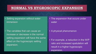 NORMAL VS HYGROSCOPIC EXPANSION
• Setting expansion without water
immersion
• The variables that can cause an
increase or decrease in the normal
setting expansion will have the same
effect on the hygroscopic setting
expansion.
• The expansion that occurs under
water
• A physical phenomenon
• For example, a reduction in the W/P
ratio and increased spatulation will
result in a higher hygroscopic
expansion.
 