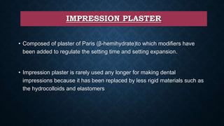 IMPRESSION PLASTER
• Composed of plaster of Paris (β-hemihydrate)to which modifiers have
been added to regulate the setting time and setting expansion.
• Impression plaster is rarely used any longer for making dental
impressions because it has been replaced by less rigid materials such as
the hydrocolloids and elastomers
 