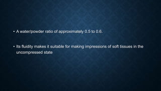 • A water/powder ratio of approximately 0.5 to 0.6.
• Its fluidity makes it suitable for making impressions of soft tissues in the
uncompressed state
 