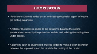 COMPOSITION
• Potassium sulfate is added as an anti-setting expansion agent to reduce
the setting expansion
• A retarder like borax is added to the powder to balance the setting
acceleration caused by the potassium sulfate and to bring the setting time
under control.
• A pigment, such as alizarin red, may be added to make a clear distinction
between the impression and the model after casting of the model
 