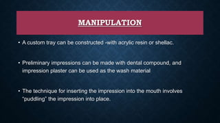 MANIPULATION
• A custom tray can be constructed -with acrylic resin or shellac.
• Preliminary impressions can be made with dental compound, and
impression plaster can be used as the wash material
• The technique for inserting the impression into the mouth involves
“puddling” the impression into place.
 