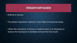 DISADVANTAGES
• Difficult to remove.
• The plaster impression material is very brittle and fractures easily.
• When the impression involves an undercut area, it is necessary to
fracture the impression to facilitate removal from the mouth.
 