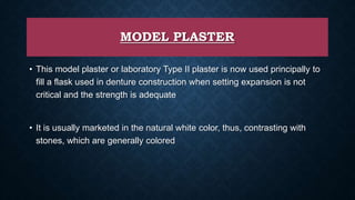 MODEL PLASTER
• This model plaster or laboratory Type II plaster is now used principally to
fill a flask used in denture construction when setting expansion is not
critical and the strength is adequate
• It is usually marketed in the natural white color, thus, contrasting with
stones, which are generally colored
 