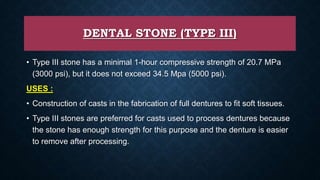 DENTAL STONE (TYPE III)
• Type III stone has a minimal 1-hour compressive strength of 20.7 MPa
(3000 psi), but it does not exceed 34.5 Mpa (5000 psi).
USES :
• Construction of casts in the fabrication of full dentures to fit soft tissues.
• Type III stones are preferred for casts used to process dentures because
the stone has enough strength for this purpose and the denture is easier
to remove after processing.
 
