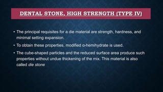 DENTAL STONE, HIGH STRENGTH (TYPE IV)
• The principal requisites for a die material are strength, hardness, and
minimal setting expansion.
• To obtain these properties, modified α-hemihydrate is used.
• The cube-shaped particles and the reduced surface area produce such
properties without undue thickening of the mix. This material is also
called die stone
 