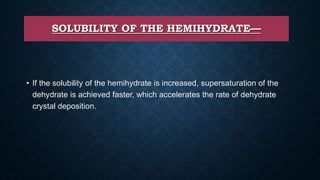 SOLUBILITY OF THE HEMIHYDRATE—
• If the solubility of the hemihydrate is increased, supersaturation of the
dehydrate is achieved faster, which accelerates the rate of dehydrate
crystal deposition.
 