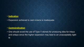 • Indication
• Expansion achieved is cast crowns is inadequate.
• Contraindication
• One should avoid the use of Type V stones for producing dies for inlays
and onlays since the higher expansion may lead to an unacceptably tight
fit
 
