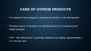 CARE OF GYPSUM PRODUCTS
• It is important that all gypsum products be stored in a dry atmosphere.
• The best means of storage is to seal the product in a moisture-proof
metal container
• WHY - the setting time is generally retarded only slightly, approximately 1
or 2 min per year
 