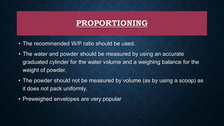 PROPORTIONING
• The recommended W/P ratio should be used.
• The water and powder should be measured by using an accurate
graduated cylinder for the water volume and a weighing balance for the
weight of powder.
• The powder should not be measured by volume (as by using a scoop) as
it does not pack uniformly.
• Preweighed envelopes are very popular
 