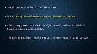 • Entrapment of air in the mix must be avoided
• since porosity can lead to weak spots and surface inaccuracies.
•
• After mixing, the use of a vibrator of high frequency and low amplitude is
helpful in reducing air entrapment.
• The preferred method of mixing is to use a mechanical mixer under vacuum
 
